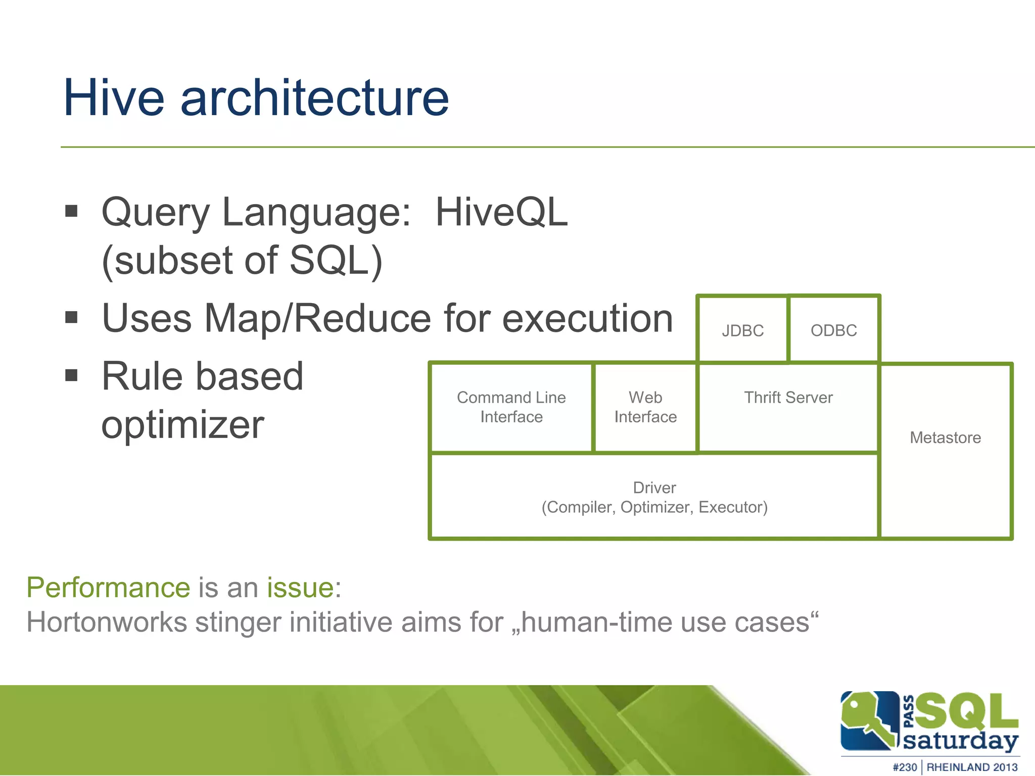 Hive architecture  Query Language: HiveQL (subset of SQL)  Uses Map/Reduce for execution  Rule based optimizer Driver (Compiler, Optimizer, Executor) Command Line Interface Web Interface Thrift Server Metastore JDBC ODBC Performance is an issue: Hortonworks stinger initiative aims for „human-time use cases“ 