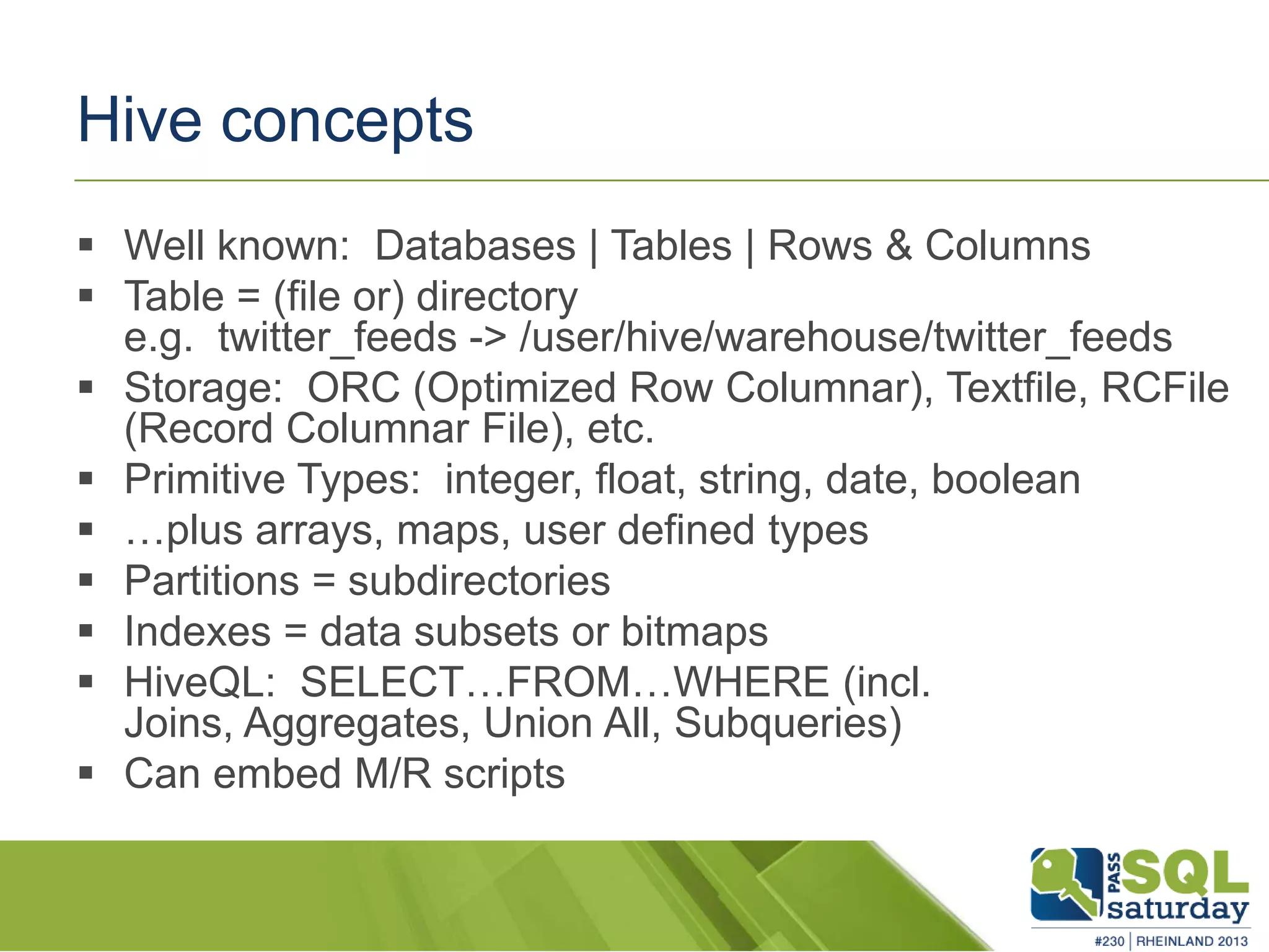 Hive concepts  Well known: Databases | Tables | Rows & Columns  Table = (file or) directory e.g. twitter_feeds -> /user/hive/warehouse/twitter_feeds  Storage: ORC (Optimized Row Columnar), Textfile, RCFile (Record Columnar File), etc.  Primitive Types: integer, float, string, date, boolean  …plus arrays, maps, user defined types  Partitions = subdirectories  Indexes = data subsets or bitmaps  HiveQL: SELECT…FROM…WHERE (incl. Joins, Aggregates, Union All, Subqueries)  Can embed M/R scripts 