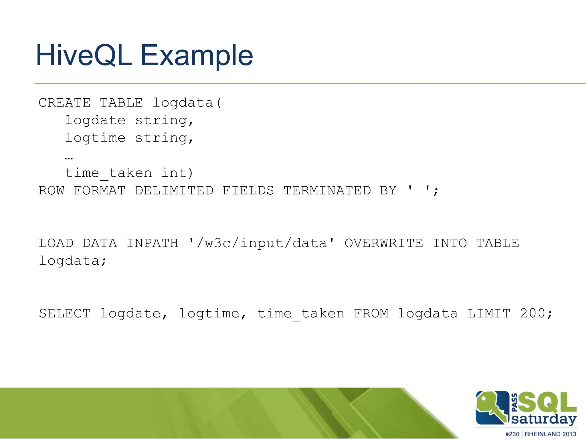 HiveQL Example CREATE TABLE logdata( logdate string, logtime string, … time_taken int) ROW FORMAT DELIMITED FIELDS TERMINATED BY ' '; LOAD DATA INPATH '/w3c/input/data' OVERWRITE INTO TABLE logdata; SELECT logdate, logtime, time_taken FROM logdata LIMIT 200; 