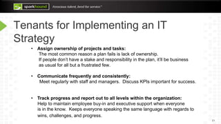 Tenants for Implementing an IT
Strategy
21
• Assign ownership of projects and tasks:
The most common reason a plan fails is lack of ownership.
If people don’t have a stake and responsibility in the plan, it’ll be business
as usual for all but a frustrated few.
• Communicate frequently and consistently:
Meet regularly with staff and managers. Discuss KPIs important for success.
• Track progress and report out to all levels within the organization:
Help to maintain employee buy-in and executive support when everyone
is in the know. Keeps everyone speaking the same language with regards to
wins, challenges, and progress.
 