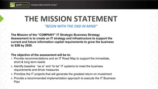 THE MISSION STATEMENT
“BEGIN WITH THE END IN MIND”
The Mission of the “COMPANY” IT Strategic Business Strategy
Assessment is to create an IT strategy and infrastructure to support the
current and future information capital requirements to grow the business
to $2B by 2020.
The objective of the assessment will be to:
1. Provide recommendations and an IT Road Map to support the immediate,
short & long term needs
2. Identify baseline “as is” and “to be” IT systems to meet the business
requirements and driver measures
3. Prioritize the IT projects that will generate the greatest return on investment
4. Provide a recommended implementation approach to execute the IT Business
Plan
 