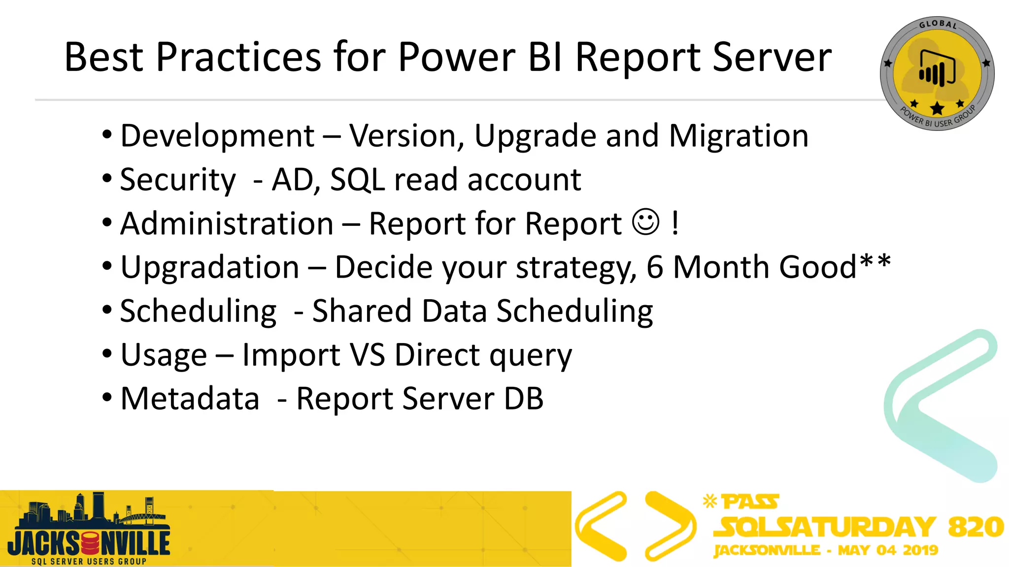 Best Practices for Power BI Report Server
• Development – Version, Upgrade and Migration
• Security - AD, SQL read account
• Administration – Report for Report ☺ !
• Upgradation – Decide your strategy, 6 Month Good**
• Scheduling - Shared Data Scheduling
• Usage – Import VS Direct query
• Metadata - Report Server DB
 