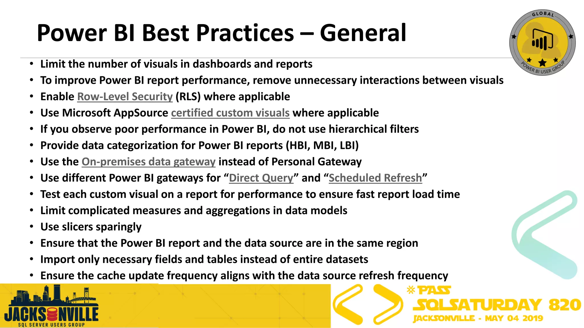 Power BI Best Practices – General
• Limit the number of visuals in dashboards and reports
• To improve Power BI report performance, remove unnecessary interactions between visuals
• Enable Row-Level Security (RLS) where applicable
• Use Microsoft AppSource certified custom visuals where applicable
• If you observe poor performance in Power BI, do not use hierarchical filters
• Provide data categorization for Power BI reports (HBI, MBI, LBI)
• Use the On-premises data gateway instead of Personal Gateway
• Use different Power BI gateways for “Direct Query” and “Scheduled Refresh”
• Test each custom visual on a report for performance to ensure fast report load time
• Limit complicated measures and aggregations in data models
• Use slicers sparingly
• Ensure that the Power BI report and the data source are in the same region
• Import only necessary fields and tables instead of entire datasets
• Ensure the cache update frequency aligns with the data source refresh frequency
 