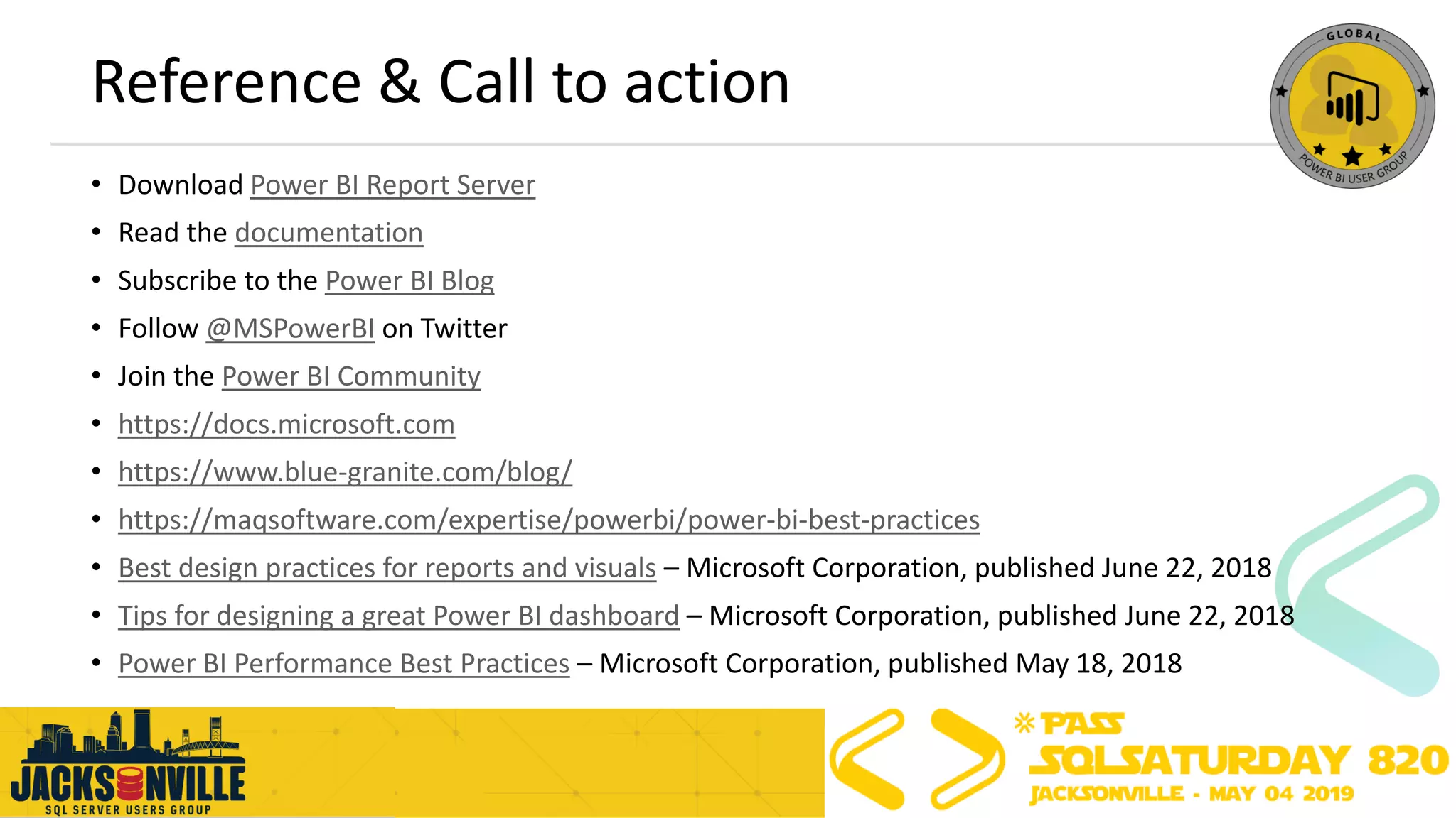 Reference & Call to action
• Download Power BI Report Server
• Read the documentation
• Subscribe to the Power BI Blog
• Follow @MSPowerBI on Twitter
• Join the Power BI Community
• https://docs.microsoft.com
• https://www.blue-granite.com/blog/
• https://maqsoftware.com/expertise/powerbi/power-bi-best-practices
• Best design practices for reports and visuals – Microsoft Corporation, published June 22, 2018
• Tips for designing a great Power BI dashboard – Microsoft Corporation, published June 22, 2018
• Power BI Performance Best Practices – Microsoft Corporation, published May 18, 2018
 
