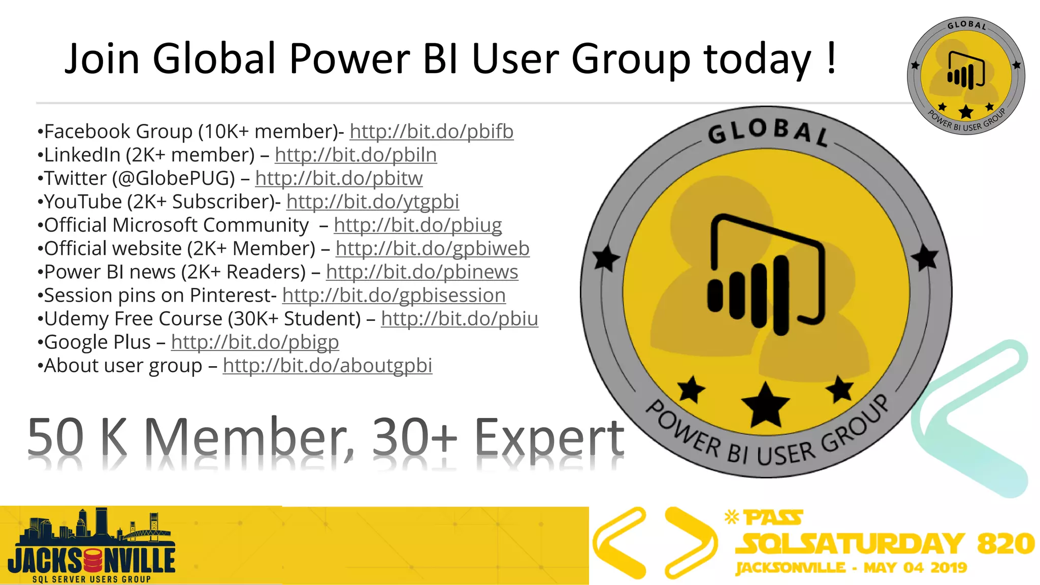 Join Global Power BI User Group today !
•Facebook Group (10K+ member)- http://bit.do/pbifb
•LinkedIn (2K+ member) – http://bit.do/pbiln
•Twitter (@GlobePUG) – http://bit.do/pbitw
•YouTube (2K+ Subscriber)- http://bit.do/ytgpbi
•Official Microsoft Community – http://bit.do/pbiug
•Official website (2K+ Member) – http://bit.do/gpbiweb
•Power BI news (2K+ Readers) – http://bit.do/pbinews
•Session pins on Pinterest- http://bit.do/gpbisession
•Udemy Free Course (30K+ Student) – http://bit.do/pbiu
•Google Plus – http://bit.do/pbigp
•About user group – http://bit.do/aboutgpbi
 