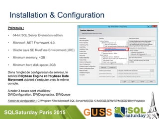 SQLSaturday Paris 2015
Installation & Configuration
Prérequis :
• 64-bit SQL Server Evaluation edition
• Microsoft .NET Framework 4.0.
• Oracle Java SE RunTime Environment (JRE)
• Minimum memory: 4GB
• Minimum hard disk space: 2GB
Dans l’onglet de configuration du serveur, le
service Polybase Engine et Polybase Data
Movement doivent s’exécuter avec le même
compte.
A noter 3 bases sont installées :
DWConfiguration, DWDiagnostics, DWQueue
Fichier de configuration : C:Program FilesMicrosoft SQL ServerMSSQL13.MSSQLSERVERMSSQLBinnPolybase
 