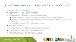 SQLSaturday Paris 2016
Azure Stream Analytics : la réponse Cloud de Microsoft
 Evolution de la résolution:
 Application => Job Stream Analytics
 Adaptateurs => Entrées et sorties standardisées:
 Entrées: Event Hub, IoT Hub (flux), Blob Storage (flux et données de référence)
 Sorties: SQL Database, DocumentDB, Topic ou Queue Service Bus, Blob ou Table Storage,
PowerBI !
 Formats entrée/sortie: JSON, CSV, (Apache) Avro
 Requêtes: type « SQL »
 Provisionnement et démarrage très rapide et facile
 Scalabilité x1 – x50 (extensible à la demande)
 Possibilité de tester des différentes étapes
 