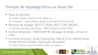 SQLSaturday Paris 2016
Principes de requetage (focus sur Azure SA)
 Types de données:
 simples (bigint, nvarchar, float, datetime, …)
 Complexes : types tableau (array) ou enregistrement (record)
 Eléments de langage: SELECT, FROM, INTO, JOIN, GROUP, …
 Certains sont plus spécifiques : APPLY, Reference Data JOIN
 Gestion temporelle: TIMESTAMP BY, décalage de temps, remise en
ordre
 Fonctions (incluses): Scalar (Conversion, Date & Time, Mathematical,
String), Record, Analytic, Aggregate, Geospatial
 Autres fonctions pourront être créées sur mesure
 