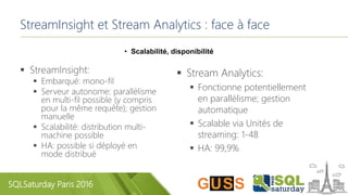 SQLSaturday Paris 2016
StreamInsight et Stream Analytics : face à face
• Scalabilité, disponibilité
 StreamInsight:
 Embarqué: mono-fil
 Serveur autonome: parallélisme
en multi-fil possible (y compris
pour la même requête); gestion
manuelle
 Scalabilité: distribution multi-
machine possible
 HA: possible si déployé en
mode distribué
 Stream Analytics:
 Fonctionne potentiellement
en parallélisme; gestion
automatique
 Scalable via Unités de
streaming: 1-48
 HA: 99,9%
 