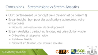 SQLSaturday Paris 2016
Conclusions – StreamInsight vs Stream Analytics
 CEP : certainement un concept plein d’avenir (et de présent !)
 StreamInsight : bon pour des applications autonomes, voire
embarquées
 Nécessite un investissement de développement
 Stream Analytics : partout ou le cloud est une solution viable
 Onboarding et setup plus rapide
 Scalable et flexible
 Paiement à l’utilisation, cout d’entrée accesible
 