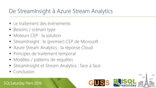 SQLSaturday Paris 2016
De StreamInsight à Azure Stream Analytics
 Le traitement des évènements
 Besoins / scénarii type
 Moteurs CEP : la solution
 StreamInsight : le (premier) CEP de Microsoft
 Azure Stream Analytics : la réponse Cloud
 Principes de traitement temporal
 Modèles / patterns de requêtes
 StreamInsight et Stream Analytics : face à face
 Conclusion
 