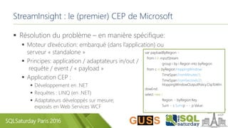 SQLSaturday Paris 2016
StreamInsight : le (premier) CEP de Microsoft
 Résolution du problème – en manière spécifique:
 Moteur d’exécution: embarqué (dans l’application) ou
serveur « standalone »
 Principes: application / adaptateurs in/out /
requête / event / « payload »
 Application CEP :
 Développement en .NET
 Requêtes : LINQ (en .NET)
 Adaptateurs développés sur mesure;
exposés en Web Services WCF
var payloadByRegion =
from i in inputStream
group i by i.Region into byRegion
from c in byRegion.HoppingWindow(
TimeSpan.FromMinutes(1),
TimeSpan.FromSeconds(2),
HoppingWindowOutputPolicy.ClipToWin
dowEnd)
select new {
Region = byRegion.Key,
Sum = c.Sum(p => p.Value)
};
 