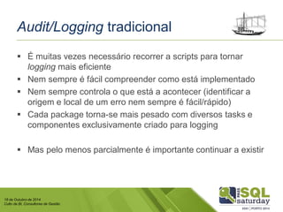 18 de Outubro de 2014 
Culto de BI, Consultores de Gestão 
Audit/Loggingtradicional 
É muitas vezes necessário recorrer a scripts para tornar loggingmais eficiente 
Nem sempre é fácil compreender como está implementado 
Nem sempre controla o que está a acontecer (identificar a origem e local de um erro nem sempre é fácil/rápido) 
Cada package torna-se mais pesado com diversos taskse componentes exclusivamente criado para logging 
Mas pelo menos parcialmente é importante continuar a existir  