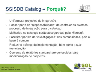 18 de Outubro de 2014 
Culto de BI, Consultores de Gestão 
SSISDB Catalog –Porquê? 
-Uniformizar projectos de integração 
-Passar parte da “responsabilidade” de controlar os diversos processo de integração para o catalogo 
-Melhorias no catalogo serão asseguradas pela Microsoft 
-Fácil tirar partido de “investigações” das comunidades, pois a base é comum 
-Reduzir o esforço de implementação, bem como a sua manutenção 
-Conjunto de relatórios standard pré-concebidos para monitorização de projectos  