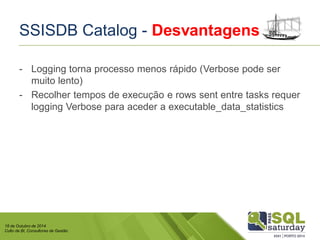 18 de Outubro de 2014 
Culto de BI, Consultores de Gestão 
SSISDB Catalog -Desvantagens 
-Logging torna processo menos rápido (Verbosepode ser muito lento) 
-Recolher tempos de execução e rowssententre tasksrequer logging Verbosepara aceder a executable_data_statistics  