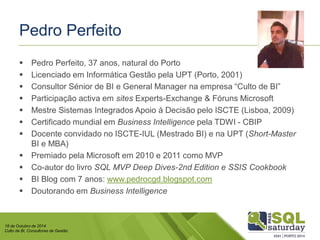 18 de Outubro de 2014 
Culto de BI, Consultores de Gestão 
Pedro Perfeito 
Pedro Perfeito, 37 anos, natural do Porto 
Licenciado em Informática Gestão pela UPT (Porto, 2001) 
Consultor Sénior de BI e General Manager na empresa “Culto de BI” 
Participação activa em sitesExperts-Exchange & Fóruns Microsoft 
Mestre Sistemas Integrados Apoio à Decisão pelo ISCTE (Lisboa, 2009) 
Certificado mundial em Business Intelligence pela TDWI -CBIP 
Docente convidado no ISCTE-IUL (Mestrado BI) e na UPT (Short-MasterBI e MBA) 
Premiado pela Microsoft em 2010 e 2011 como MVP 
Co-autor do livro SQLMVP Deep Dives-2nd Edition e SSIS Cookbook 
BI Blog com 7 anos: www.pedrocgd.blogspot.com 
Doutorando em Business Intelligence  