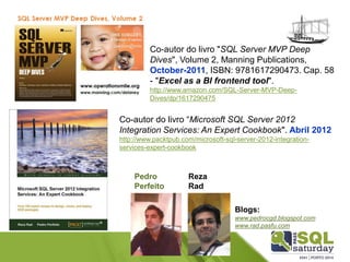 Co-autor do livro "SQL Server MVP Deep Dives", Volume 2, Manning Publications, October-2011, ISBN: 9781617290473. Cap. 58 -"Excel as a BI frontend tool". 
http://www.amazon.com/SQL-Server-MVP-Deep- Dives/dp/1617290475 
Co-autor do livro “Microsoft SQL Server 2012 Integration Services: An Expert Cookbook". Abril 2012 
http://www.packtpub.com/microsoft-sql-server-2012-integration- services-expert-cookbook 
Pedro 
Perfeito 
Reza 
Rad 
Blogs: 
www.pedrocgd.blogspot.com 
www.rad.pasfu.com  