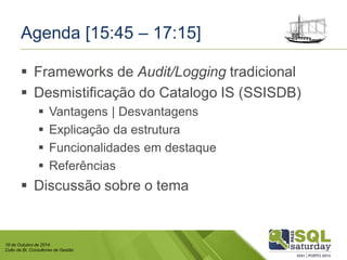 18 de Outubro de 2014 
Culto de BI, Consultores de Gestão 
Agenda [15:45 –17:15] 
Frameworks de Audit/Loggingtradicional 
Desmistificação do CatalogoIS (SSISDB) 
Vantagens | Desvantagens 
Explicação da estrutura 
Funcionalidades em destaque 
Referências 
Discussão sobre o tema  