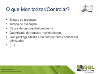 18 de Outubro de 2014 
Culto de BI, Consultores de Gestão 
O que Monitorizar/Controlar? 
Estado do processo 
Tempo de execução 
Causa de um possível problema 
Quantidade de registos movimentados 
Que packages/taskse/ou componentes podem ser otimizados 
(…)  