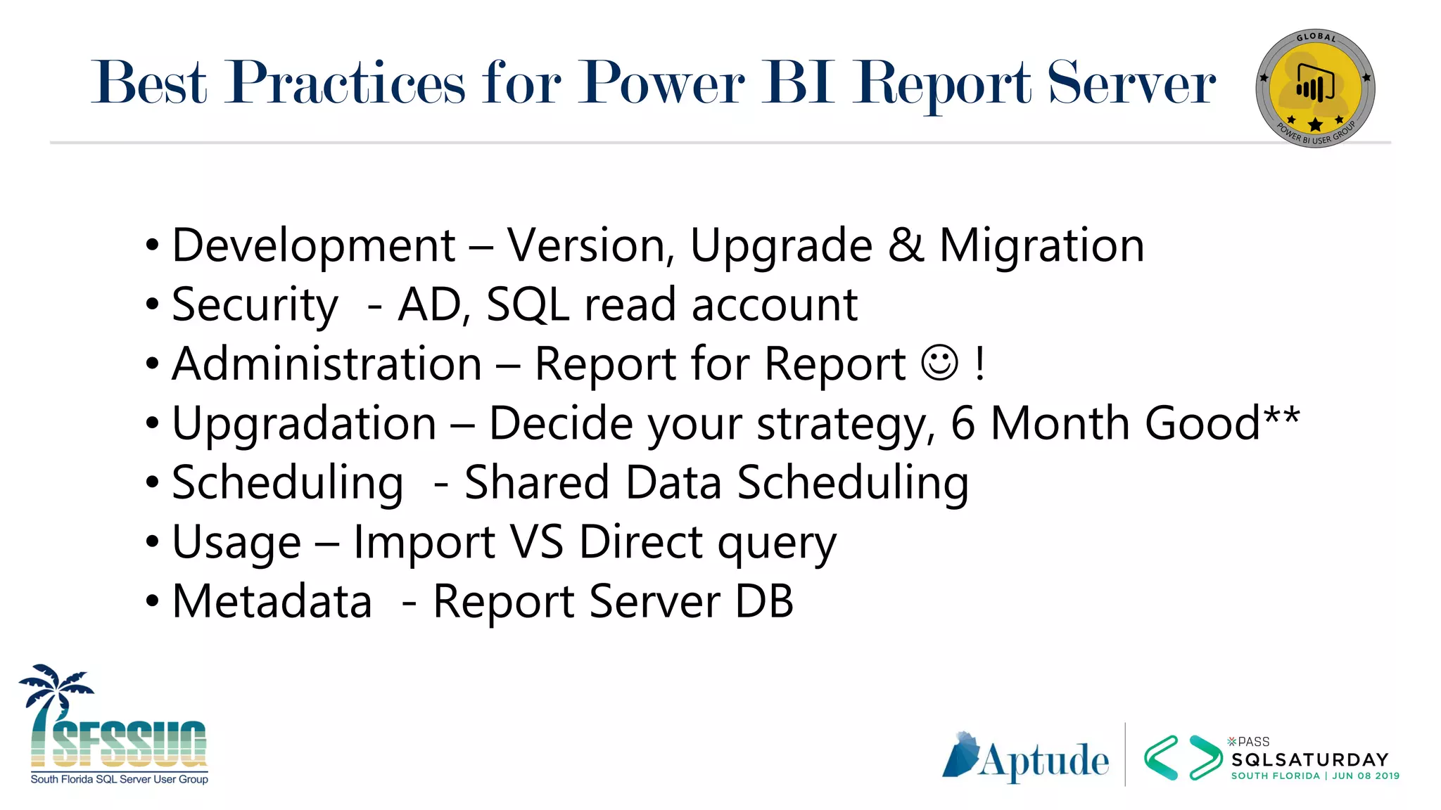 Best Practices for Power BI Report Server
• Development – Version, Upgrade & Migration
• Security - AD, SQL read account
• Administration – Report for Report ☺ !
• Upgradation – Decide your strategy, 6 Month Good**
• Scheduling - Shared Data Scheduling
• Usage – Import VS Direct query
• Metadata - Report Server DB
 