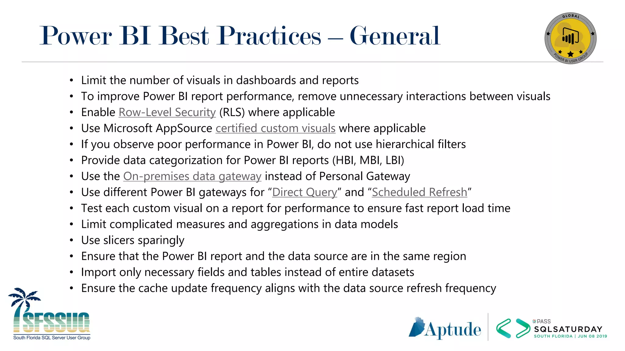 Power BI Best Practices – General
• Limit the number of visuals in dashboards and reports
• To improve Power BI report performance, remove unnecessary interactions between visuals
• Enable Row-Level Security (RLS) where applicable
• Use Microsoft AppSource certified custom visuals where applicable
• If you observe poor performance in Power BI, do not use hierarchical filters
• Provide data categorization for Power BI reports (HBI, MBI, LBI)
• Use the On-premises data gateway instead of Personal Gateway
• Use different Power BI gateways for “Direct Query” and “Scheduled Refresh”
• Test each custom visual on a report for performance to ensure fast report load time
• Limit complicated measures and aggregations in data models
• Use slicers sparingly
• Ensure that the Power BI report and the data source are in the same region
• Import only necessary fields and tables instead of entire datasets
• Ensure the cache update frequency aligns with the data source refresh frequency
 