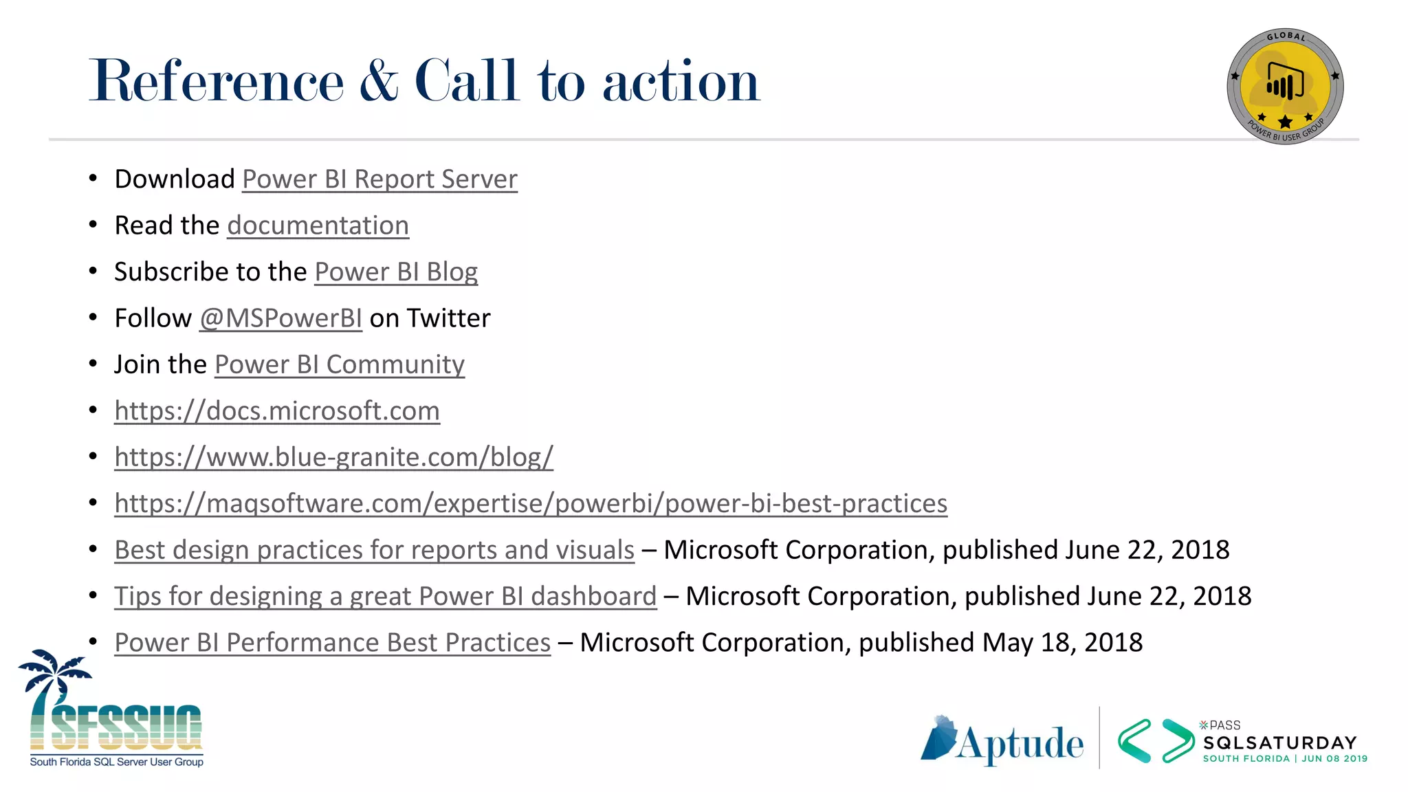 Reference & Call to action
• Download Power BI Report Server
• Read the documentation
• Subscribe to the Power BI Blog
• Follow @MSPowerBI on Twitter
• Join the Power BI Community
• https://docs.microsoft.com
• https://www.blue-granite.com/blog/
• https://maqsoftware.com/expertise/powerbi/power-bi-best-practices
• Best design practices for reports and visuals – Microsoft Corporation, published June 22, 2018
• Tips for designing a great Power BI dashboard – Microsoft Corporation, published June 22, 2018
• Power BI Performance Best Practices – Microsoft Corporation, published May 18, 2018
 