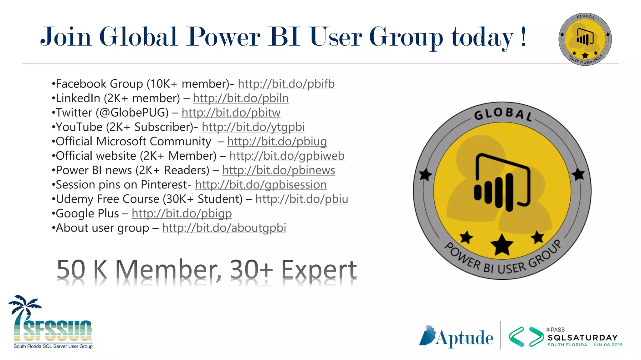 Join Global Power BI User Group today !
•Facebook Group (10K+ member)- http://bit.do/pbifb
•LinkedIn (2K+ member) – http://bit.do/pbiln
•Twitter (@GlobePUG) – http://bit.do/pbitw
•YouTube (2K+ Subscriber)- http://bit.do/ytgpbi
•Official Microsoft Community – http://bit.do/pbiug
•Official website (2K+ Member) – http://bit.do/gpbiweb
•Power BI news (2K+ Readers) – http://bit.do/pbinews
•Session pins on Pinterest- http://bit.do/gpbisession
•Udemy Free Course (30K+ Student) – http://bit.do/pbiu
•Google Plus – http://bit.do/pbigp
•About user group – http://bit.do/aboutgpbi
 