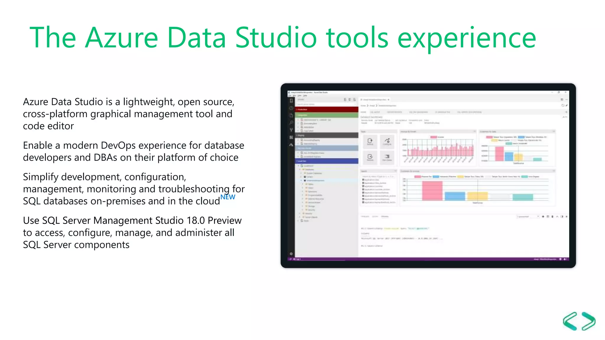 The Azure Data Studio tools experience Azure Data Studio is a lightweight, open source, cross-platform graphical management tool and code editor Enable a modern DevOps experience for database developers and DBAs on their platform of choice​ Simplify development, configuration, management, monitoring and troubleshooting for SQL databases on-premises and in the cloud NEW Use SQL Server Management Studio 18.0 Preview to access, configure, manage, and administer all SQL Server components 