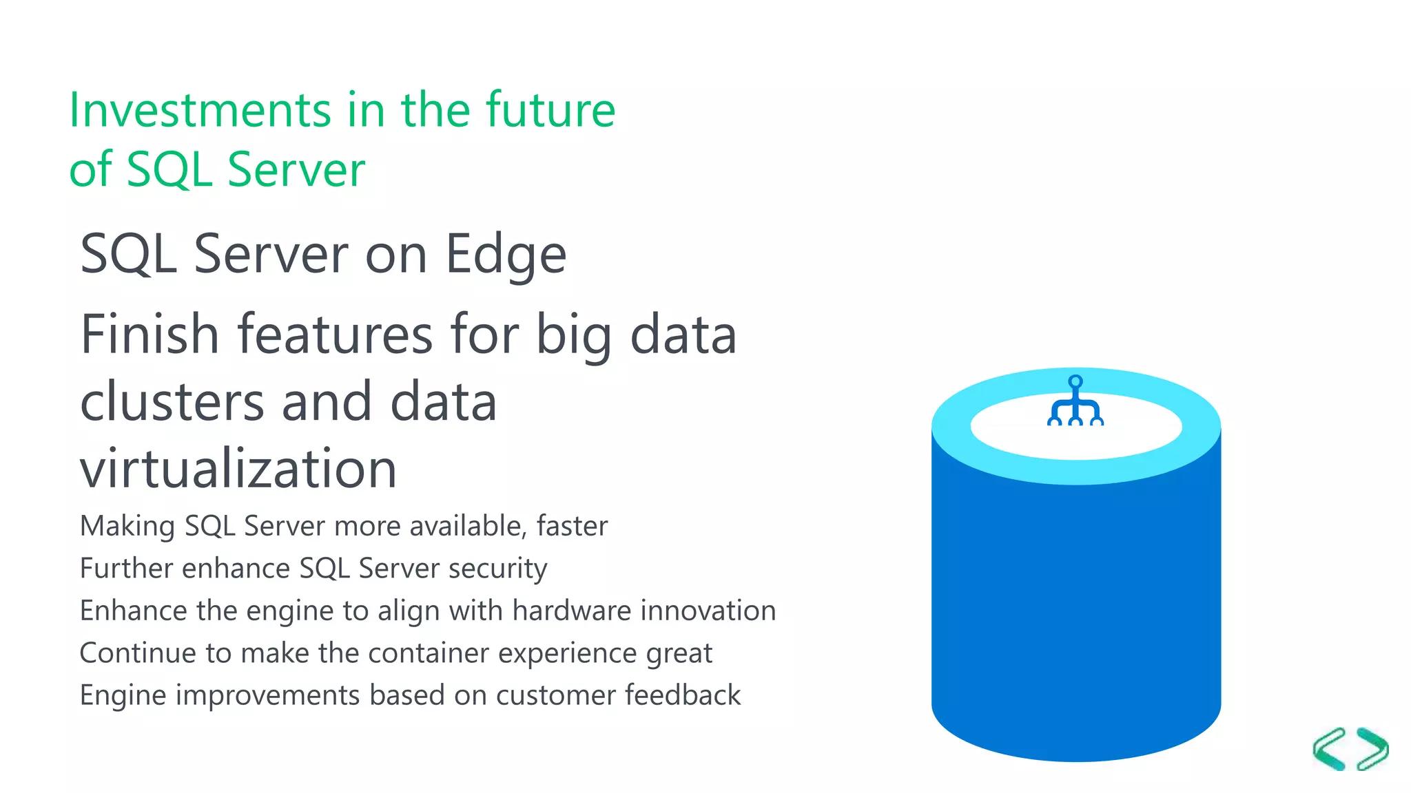Investments in the future of SQL Server SQL Server on Edge Finish features for big data clusters and data virtualization Making SQL Server more available, faster Further enhance SQL Server security Enhance the engine to align with hardware innovation Continue to make the container experience great Engine improvements based on customer feedback 