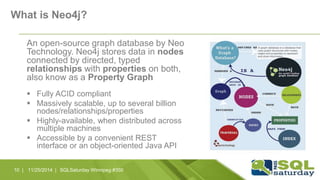 What is Neo4j? 
An open-source graph database by Neo 
Technology. Neo4j stores data in nodes 
connected by directed, typed 
relationships with properties on both, 
also know as a Property Graph 
 Fully ACID compliant 
 Massively scalable, up to several billion 
nodes/relationships/properties 
 Highly-available, when distributed across 
multiple machines 
 Accessible by a convenient REST 
interface or an object-oriented Java API 
11/10 | 25/2014 | SQLSaturday Winnipeg #350 
 