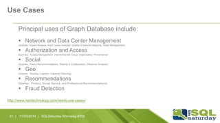 Use Cases 
Principal uses of Graph Database include: 
 Network and Data Center Management 
(Queries: Impact Analysis, Root Cause Analysis, Quality-of-Service Mapping, Asset Management) 
 Authorization and Access 
(Queries : Access Management, Interconnected Group Organization, Provenance) 
 Social 
(Queries : Friend Recommendations, Sharing & Collaboration, Influencer Analysis) 
 Geo 
(Queries : Routing, Logistics, Capacity Planning) 
 Recommendations 
(Queries : Product, Social, Service, and Professional Recommendations) 
 Fraud Detection 
http://www.neotechnology.com/neo4j-use-cases/ 
31 | 11/25/2014 | SQLSaturday Winnipeg #350 
 