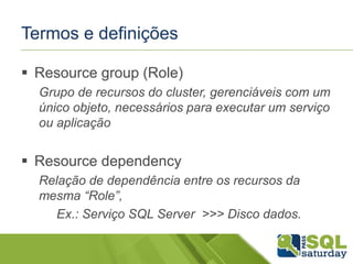 Termos e definições
 Resource group (Role)
Grupo de recursos do cluster, gerenciáveis com um
único objeto, necessários para executar um serviço
ou aplicação

 Resource dependency
Relação de dependência entre os recursos da
mesma “Role”,
Ex.: Serviço SQL Server >>> Disco dados.

 