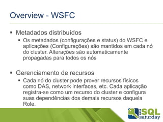 Overview - WSFC
 Metadados distribuídos
 Os metadados (configurações e status) do WSFC e
aplicações (Configurações) são mantidos em cada nó
do cluster. Alterações são automaticamente
propagadas para todos os nós

 Gerenciamento de recursos
 Cada nó do cluster pode prover recursos físicos
como DAS, network interfaces, etc. Cada aplicação
registra-se como um recurso do cluster e configura
suas dependências dos demais recursos daquela
Role.

 