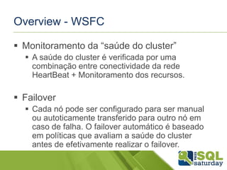 Overview - WSFC
 Monitoramento da “saúde do cluster”
 A saúde do cluster é verificada por uma
combinação entre conectividade da rede
HeartBeat + Monitoramento dos recursos.

 Failover
 Cada nó pode ser configurado para ser manual
ou autoticamente transferido para outro nó em
caso de falha. O failover automático é baseado
em políticas que avaliam a saúde do cluster
antes de efetivamente realizar o failover.

 