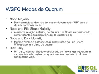 WSFC Modos de Quorum
 Node Majority
 Mais da metade dos nós do cluster devem estar “UP” para o
cluster continuar no ar

 Node and File Share Majority
 A mesma relação anterior, porém um File Share é considerado
como votante para manutenção do cluster no ar

 Node and Disk Majority
 Mesmo exemplo anterior, com substituição do File Share
Witness por um disco de quórum

 Disk Only
 Um disco compartilhado é designado como witness (quorum) e
a conectividade deste com quaisquer um dos nós do cluster
conta como voto.

 