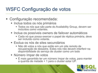 WSFC Configuração de votos
 Configuração recomendada:
 Inclua todos os nós primários
 Todos os nós que são parte do Availability Group, devem ser
incluídos como votantes.

 Inclua os possíveis owners de failover automáticos
 Cada nó que possa exercer o papel de réplica primária, deve
ser incluído como votante.

 Exclua os nós de sites secundários
 Não dê votos a nós que estão em um site remoto de
recuperação de desastre. Estes nós não devem interferir na
disponibilidade do serviço de cluster como um todo

 Número ímpar de votos
 É mais garantido ter um número ímpar de votos, para manter
a quantia de metade + 1 para o cluster estar UP.

 