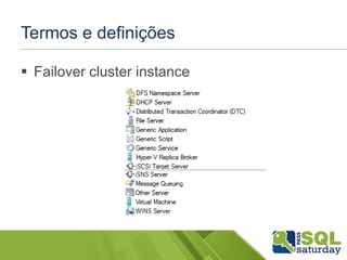 Termos e definições
 Failover cluster instance
Uma instância de um serviço ou aplicação com
recursos de “IP address”, “network name” e outros
recursos (Disco, MSDTC, etc) que são utilizados
para rodar uma ou mais aplicações e serviços.
Suporta falhas que podem ser imperceptíveis para
o usuários que acessam esta instância.

 