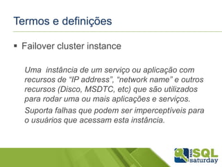 Termos e definições
 Failover cluster instance
Uma instância de um serviço ou aplicação com
recursos de “IP address”, “network name” e outros
recursos (Disco, MSDTC, etc) que são utilizados
para rodar uma ou mais aplicações e serviços.
Suporta falhas que podem ser imperceptíveis para
o usuários que acessam esta instância.

 
