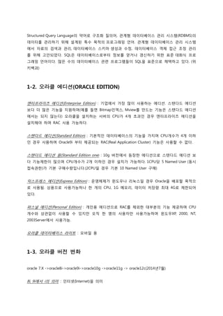Structured Query Language의 약어로 구조화 질의어, 관계형 데이터베이스 관리 시스템(RDBMS)의
데이터를 관리하기 위해 설계된 특수 목적의 프로그래밍 언어. 관계형 데이터베이스 관리 시스템
에서 자료의 검색과 관리, 데이터베이스 스키마 생성과 수정, 데이터베이스 객체 접근 조정 관리
를 위해 고안되었다. SQL은 데이터베이스로부터 정보를 얻거나 갱신하기 위한 표준 대화식 프로
그래밍 언어이다. 많은 수의 데이터베이스 관련 프로그램들이 SQL을 표준으로 채택하고 있다. (위
키백과)
1-2. 오라클 에디션(ORACLE EDITION)
엔터프라이즈 에디션(Enterprise Edition) : 기업에서 가장 많이 사용하는 에디션. 스탠다드 에디션
보다 더 많은 기능을 지원하며(예를 들면 Bitmap인덱스, Mview를 만드는 기능은 스탠다드 에디션
에서는 되지 않는다) 오라클을 설치하는 서버의 CPU가 4개 초과인 경우 엔터프라이즈 에디션을
설치해야 하며 RAC 사용 가능하다.
스탠다드 에디션(Standard Edition) : 기본적인 데이터베이스의 기능을 가지며 CPU개수가 4개 이하
인 경우 사용하며 Oracle9i 부터 제공되는 RAC(Real Application Cluster) 기능은 사용할 수 없다.
스탠다드 에디션 원(Standard Edition one) : 10g 버전에서 등장한 에디션으로 스탠다드 에디션 보
다 기능제한이 많으며 CPU개수가 2개 이하인 경우 설치가 가능하다. 1CPU당 5 Named User (동시
접속권한)가 기본 구매수량입니다.(2CPU일 경우 기본 10 Named User 구매)
익스프레스 에디션(Express Edition) : 운영체제가 윈도우나 리눅스일 경우 Oracle을 배포할 목적으
로 사용됨. 상용으로 사용가능하나 한 개의 CPU, 1G 메모리, 데이터 저장량 최대 4G로 제한되어
있다.
퍼스널 에디션(Personal Edition) : 개인용 에디션으로 RAC를 제외한 대부분의 기능 제공하며 CPU
개수와 상관없이 사용할 수 있지만 오직 한 명의 사용자만 사용가능하며 윈도우XP, 2000, NT,
2003Server에서 사용가능.
오라클 데이터베이스 라이트 : 모바일 용
1-3. 오라클 버전 변화
oracle 7.X ->oracle8i->oracle9i->oracle10g ->oracle11g -> oracle12c(2014년7월)
8i, 9i에서 i의 의미 : 인터넷(Internet)을 의미
 