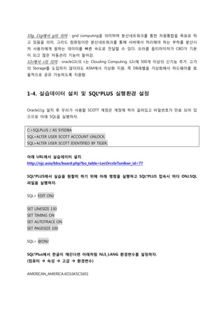10g, 11g에서 g의 의미 : grid computing을 의미하며 분산네트워크를 통한 자원통합을 목표로 하
고 있음을 의미. 그리드 컴퓨팅이란 분산네트워크를 통해 서버에서 처리해야 하는 부하를 분산시
켜 사용자에게 원하는 데이터를 빠른 속도로 전달할 수 있다. 오라클 옵티마이저가 CBO가 기본
이 되고 많은 자동관리 기능이 들어감.
12c에서 c의 의미 : oracle12c의 c는 Clouding Computing. 12c에 500개 이상의 신기능 추가. 고가
의 Storage를 도입하지 않더라도 ASM에서 가상화 지원. 즉 DB레벨을 가상화해서 하드웨어를 효
율적으로 공유 가능하도록 지원함.
1-4. 실습데이터 설치 및 SQL*PLUS 실행환경 설정
Oracle11g 설치 후 우리가 사용할 SCOTT 계정은 계정에 락이 걸려있고 비밀번호가 만료 되어 있
으므로 아래 SQL을 실행하자.
C:>SQLPLUS / AS SYSDBA
SQL>ALTER USER SCOTT ACCOUNT UNLOCK;
SQL>ALTER USER SCOTT IDENTIFIED BY TIGER;
아래 URL에서 실습데이터 설치
http://ojc.asia/bbs/board.php?bo_table=LecOrccleTun&wr_id=77
SQL*PLUS에서 실습을 원할히 하기 위해 아래 명령을 실행하고 SQL*PLUS 접속시 마다 ONJ.SQL
파일을 실행하자.
SQL> EDIT ONJ
SET LINESIZE 130
SET TIMING ON
SET AUTOTRACE ON
SET PAGESIZE 100
SQL> @ONJ
SQL*Plus에서 한글이 깨진다면 아래처럼 NLS_LANG 환경변수를 설정하자.
(컴퓨터  속성  고급  환경변수)
AMERICAN_AMERICA.KO16KSC5601
 