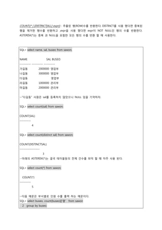 COUNT({* | [DISTINCT|ALL] expr}) : 추출된 행(ROW)수를 반환한다. DISTINCT를 사용 했다면 중복된
행을 제거한 행수를 반환하고 ,expr을 사용 했다면 expr이 NOT NULL인 행의 수를 반환한다.
ASTERISK(*)는 중복 과 NULL을 포함한 모든 행의 수를 반환 할 때 사용한다.
SQL> select name, sal, buseo from sawon;
NAME SAL BUSEO
---------- ---------- ----------
가길동 2000000 영업부
나길동 3000000 영업부
다길동 영업부
라길동 1000000 관리부
마길동 2000000 관리부
--“다길동” 사원은 sal를 등록하지 않았으니 NULL 임을 기억하자.
SQL> select count(sal) from sawon;
COUNT(SAL)
----------
4
SQL> select count(distinct sal) from sawon;
COUNT(DISTINCTSAL)
------------------
3
--아래의 ASTERISK(*)는 결국 테이블등의 전체 건수를 파악 할 때 자주 사용 된다.
SQL> select count(*) from sawon;
COUNT(*)
----------
5
--다음 예문은 부서별로 인원 수를 출력 하는 예문이다.
SQL> select buseo, count(buseo)||'명' from sawon
2 group by buseo;
 