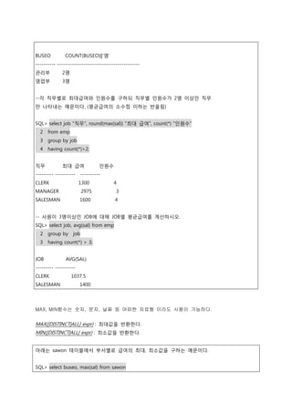 BUSEO COUNT(BUSEO)||'명'
---------- -----------------------------------------
관리부 2명
영업부 3명
--각 직무별로 최대급여와 인원수를 구하되 직무별 인원수가 2명 이상인 직무
만 나타내는 예문이다. (평균급여의 소수점 이하는 반올림)
SQL> select job "직무", round(max(sal)) "최대 급여", count(*) "인원수"
2 from emp
3 group by job
4 having count(*)>2;
직무 최대 급여 인원수
--------- ---------- ----------
CLERK 1300 4
MANAGER 2975 3
SALESMAN 1600 4
-- 사원이 3명이상인 JOB에 대해 JOB별 평균급여를 계산하시오.
SQL> select job, avg(sal) from emp
2 group by job
3 having count(*) > 3;
JOB AVG(SAL)
--------- ----------
CLERK 1037.5
SALESMAN 1400
MAX, MIN함수는 숫자, 문자, 날짜 등 어떠한 자료형 이라도 사용이 가능하다.
MAX([DISTINCT|ALL] expr) : 최대값을 반환한다.
MIN([DISTINCT|ALL] expr) : 최소값을 반환한다.
아래는 sawon 테이블에서 부서별로 급여의 최대, 최소값을 구하는 예문이다.
SQL> select buseo, max(sal) from sawon
 