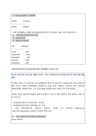 3 having avg(sal) > 1500000;
BUSEO SUM(SAL)
---------- ----------
영업부 5000000
-- EMP 테이블에서 JOB별 최고급여를 출력하는데, 최고급여가 높은 것부터 출력하시오.
SQL> select job, max(sal) from emp
2 group by job
3 order by max(sal);
JOB MAX(SAL)
--------- ----------
CLERK 1300
SALESMAN 1600
MANAGER 2975
ANALYST 3000
PRESIDENT 5000
Oracle10g R2부터 Group By절에 의한 자동정렬이 안되는 이유
Oracle 10g R2의 Group By 정렬이 안되는 "New in-Memory Sort Algorithm"에 따른 문제 해결
방법
기존에는 일반 소트 알고리즘 으로 정렬했지만 해시기반 방식으로 소트함으로써 Group By에 정
렬이 안되는 문제가 발생하였음, 대체적으로 group By로 추출되는 데이터는 많지 않으므로
ORDER BY를 사용하면 된다. 소트 알고리즘을 변경함으로써 성능은 10% 전후 향상됨.
기존에 작성된 응용프로그램들에 문제가 발생할 수 있으며 이를 해경하기 위한 방법은 아래 3가
지 정도이다.
-. 오라클 옵티마이저 모드를 RBO 기반으로
-. OPTIMIZER_FEATURES_ENABLE를 10.1 으로
-. 전체 데이터베이스에 적용하기 위해서는 오라클 초기 파라미터 파일(init.ora)
"_gby_hash_aggregation_enabled"=FALSE로 하면 된다.
SQL> alter session set optimizer_mode=RULE;
Session altered.
 