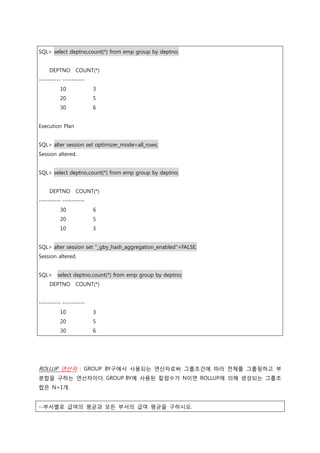 SQL> select deptno,count(*) from emp group by deptno;
DEPTNO COUNT(*)
---------- ----------
10 3
20 5
30 6
Execution Plan
SQL> alter session set optimizer_mode=all_rows;
Session altered.
SQL> select deptno,count(*) from emp group by deptno;
DEPTNO COUNT(*)
---------- ----------
30 6
20 5
10 3
SQL> alter session set "_gby_hash_aggregation_enabled"=FALSE;
Session altered.
SQL> select deptno,count(*) from emp group by deptno;
DEPTNO COUNT(*)
---------- ----------
10 3
20 5
30 6
ROLLUP 연산자 : GROUP BY구에서 사용되는 연산자로써 그룹조건에 따라 전체를 그룹핑하고 부
분합을 구하는 연산자이다. GROUP BY에 사용된 칼럼수가 N이면 ROLLUP에 의해 생성되는 그룹조
합은 N+1개.
--부서별로 급여의 평균과 모든 부서의 급여 평균을 구하시오.
 