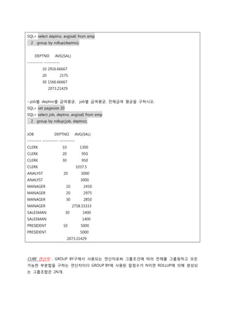 SQL> select deptno, avg(sal) from emp
2 group by rollup(deptno);
DEPTNO AVG(SAL)
---------- ----------
10 2916.66667
20 2175
30 1566.66667
2073.21429
--job별, deptno별 급여평균, job별 급여평균, 전체급여 평균을 구하시오.
SQL> set pagesize 20
SQL> select job, deptno, avg(sal) from emp
2 group by rollup(job, deptno);
JOB DEPTNO AVG(SAL)
--------- ---------- ----------
CLERK 10 1300
CLERK 20 950
CLERK 30 950
CLERK 1037.5
ANALYST 20 3000
ANALYST 3000
MANAGER 10 2450
MANAGER 20 2975
MANAGER 30 2850
MANAGER 2758.33333
SALESMAN 30 1400
SALESMAN 1400
PRESIDENT 10 5000
PRESIDENT 5000
2073.21429
CUBE 연산자 : GROUP BY구에서 사용되는 연산자로써 그룹조건에 따라 전체를 그룹핑하고 모든
가능한 부분합을 구하는 연산자이다. GROUP BY에 사용된 칼럼수가 N이면 ROLLUP에 의해 생성되
는 그룹조합은 2N개.
 