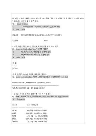 --오늘을 2014년 9월8일 이라고 한다면 2003년1월1일부터 오늘까지 몇 일 차이가 나는지 확인하
기 위해서는 아래와 같이 하면 된다.
SQL> select sysdate,
2 round(sysdate - to_date('2003.01.01','yyyy.mm.dd'))
3 from dual;
SYSDATE ROUND(SYSDATE-TO_DATE('2003.01.01','YYYY.MM.DD'))
---------- -------------------------------------------------
14/09/08 4269
-- 년중, 월중, 주중 오늘이 몇번째 일자인지를 확인 하는 예문
SQL> select to_char(sysdate, 'ddd') "1년중 몇일?",
2 to_char(sysdate, 'dd') "월의 몇번째 일?",
3 to_char(sysdate, 'd') "주중 몇번째 일?"
4 from dual;
1년 월
--- -- -
250 08 2
--아래 예문은 Format 문자를 사용하는 예이다.
SQL> select to_char(sysdate, 'YEAR MONTH DD DAY HH24:MI:SS') from dual;
TO_CHAR(SYSDATE,'YEARMONTHDDDAYHH24:MI:SS')
-----------------------------------------------------------------------
TWENTY FOURTEEN 9월 07 일요일 16:30:29
-- 문자열 그대로 출력을 원한다면 “”로 싸 주면 된다.
SQL> select ename, sal, to_char(hiredate, 'mon "the" ddth "of" yyyy') hiredate
2 from emp;
ENAME SAL HIREDATE
---------- ---------- -------------------------
SMITH 800 12월 the 17th of 1980
ALLEN 1600 2월 the 20th of 1981
WARD 1250 2월 the 22nd of 1981
JONES 2975 4월 the 02nd of 1981
MARTIN 1250 9월 the 28th of 1981
 