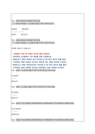 ……
SQL> select ename, hiredate from emp
2 where hiredate = to_date('12월 17 80','month dd rr');
ENAME HIREDATE
---------- --------
SMITH 80/12/17
SQL> select ename, hiredate from emp
2 where hiredate = to_date('12월 17 80','month dd yy');
선택된 레코드가 없습니다.
-- 아래에서 YY와 RR 포맷의 차이에 대해 이해하자.
-- RR포맷은 오라클에서 Y2K 해결을 위해 도입했는데,
--현재년도가 2000~2049년 경우 처리연도가 00~49인 경우의 예를 들면…
-- YY포맷은 2000~2049로 인식하고 RR포맷 역시 2000~2049로 인식한다.
--현재년도가 2000~2049년인경우 처리연도가 50~99인 경우의 예를 들면…
-- YY포맷은 2050~2099로 인식하고 RR포맷은 1950~1999로 인식한다.
SQL> select to_date('12월 17 80','month dd yy') from dual;
TO_DATE(
--------
80/12/17
SQL> select to_date('12월 17 80','month dd rr') from dual;
TO_DATE(
--------
80/12/17
SQL> SELECT TO_CHAR(TO_DATE('99/01/01','RR/MM/DD'),'YYYY.MM.DD') FROM DUAL;
TO_CHAR(TO
----------
1999.01.01
SQL> SELECT TO_CHAR(TO_DATE('99/01/01','YY/MM/DD'),'YYYY.MM.DD') FROM DUAL;
 