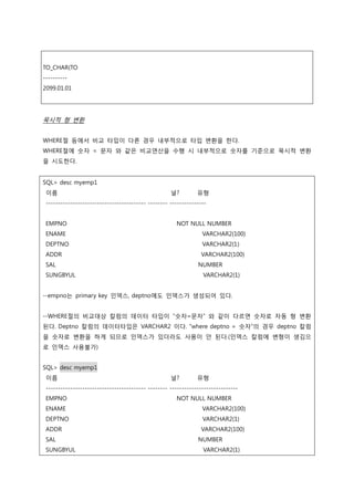 TO_CHAR(TO
----------
2099.01.01
묵시적 형 변환
WHERE절 등에서 비교 타입이 다른 경우 내부적으로 타입 변환을 한다.
WHERE절에 숫자 = 문자 와 같은 비교연산을 수행 시 내부적으로 숫자를 기준으로 묵시적 변환
을 시도한다.
SQL> desc myemp1
이름 널? 유형
----------------------------------------- -------- ---------------
EMPNO NOT NULL NUMBER
ENAME VARCHAR2(100)
DEPTNO VARCHAR2(1)
ADDR VARCHAR2(100)
SAL NUMBER
SUNGBYUL VARCHAR2(1)
--empno는 primary key 인덱스, deptno에도 인덱스가 생성되어 있다.
--WHERE절의 비교대상 칼럼의 데이터 타입이 “숫자=문자” 와 같이 다르면 숫자로 자동 형 변환
된다. Deptno 칼럼의 데이터타입은 VARCHAR2 이다. “where deptno = 숫자”의 경우 deptno 칼럼
을 숫자로 변환을 하게 되므로 인덱스가 있더라도 사용이 안 된다.(인덱스 칼럼에 변형이 생김으
로 인덱스 사용불가)
SQL> desc myemp1
이름 널? 유형
----------------------------------------- -------- ----------------------------
EMPNO NOT NULL NUMBER
ENAME VARCHAR2(100)
DEPTNO VARCHAR2(1)
ADDR VARCHAR2(100)
SAL NUMBER
SUNGBYUL VARCHAR2(1)
 