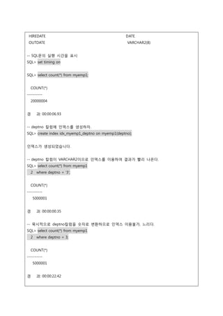 HIREDATE DATE
OUTDATE VARCHAR2(8)
-- SQL문의 실행 시간을 표시
SQL> set timing on
SQL> select count(*) from myemp1;
COUNT(*)
----------
20000004
경 과: 00:00:06.93
-- deptno 칼럼에 인덱스를 생성하자.
SQL> create index idx_myemp1_deptno on myemp1(deptno);
인덱스가 생성되었습니다.
-- deptno 칼럼이 VARCHAR2이므로 인덱스를 이용하여 결과가 빨리 나온다.
SQL> select count(*) from myemp1
2 where deptno = '3';
COUNT(*)
----------
5000001
경 과: 00:00:00.35
-- 묵시적으로 deptno칼럼을 숫자로 변환하므로 인덱스 이용불가, 느리다.
SQL> select count(*) from myemp1
2 where deptno = 3;
COUNT(*)
----------
5000001
경 과: 00:00:22.42
 