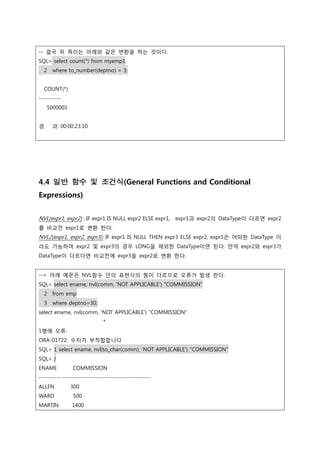 -- 결국 위 쿼리는 아래와 같은 변환을 하는 것이다.
SQL> select count(*) from myemp1
2 where to_number(deptno) = 3;
COUNT(*)
----------
5000001
경 과: 00:00:23.10
4.4 일반 함수 및 조건식(General Functions and Conditional
Expressions)
NVL(expr1, expr2) : IF expr1 IS NULL expr2 ELSE expr1, expr1과 expr2의 DataType이 다르면 expr2
를 비교전 expr1로 변환 한다.
NVL2(expr1, expr2, expr3): IF expr1 IS NULL THEN expr3 ELSE expr2, expr1은 어떠한 DataType 이
라도 가능하며 expr2 및 expr3의 경우 LONG을 제외한 DataType이면 된다. 만약 expr2와 espr3가
DataType이 다르다면 비교전에 expr3을 expr2로 변환 한다.
--> 아래 예문은 NVL함수 안의 표현식의 형이 다르므로 오류가 발생 한다.
SQL> select ename, nvl(comm, 'NOT APPLICABLE') "COMMISSION"
2 from emp
3 where deptno=30;
select ename, nvl(comm, 'NOT APPLICABLE') "COMMISSION"
*
1행에 오류:
ORA-01722: 수치가 부적합합니다
SQL> 1 select ename, nvl(to_char(comm), 'NOT APPLICABLE') "COMMISSION"
SQL> /
ENAME COMMISSION
---------- ----------------------------------------
ALLEN 300
WARD 500
MARTIN 1400
 